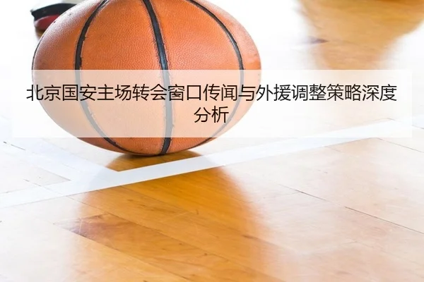 北京国安主场转会窗口传闻与外援调整策略深度分析